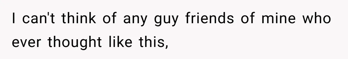 I can't think of any guy friends of mine who ever thought like this,