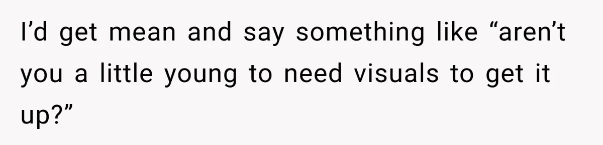 I’d get mean and say something like “aren’t you a little young to need visuals to get it up?”