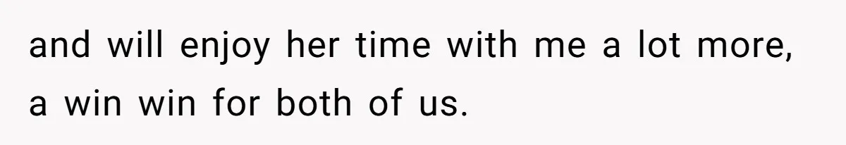 and will enjoy her time with me a lot more, a win win for both of us.