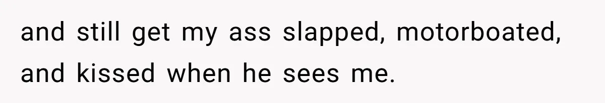 and still get my ass slapped, motorboated, and kissed when he sees me.