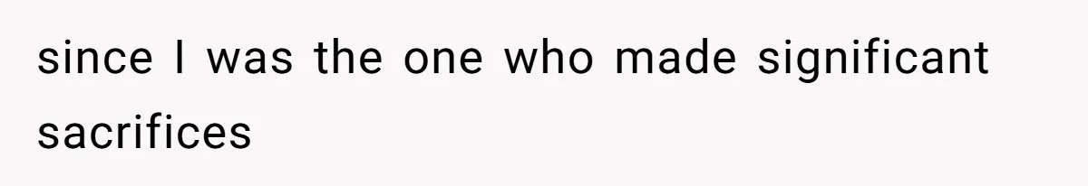 since I was the one who made significant sacrifices