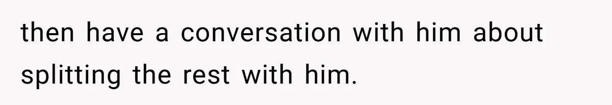 then have a conversation with him about splitting the rest with him.