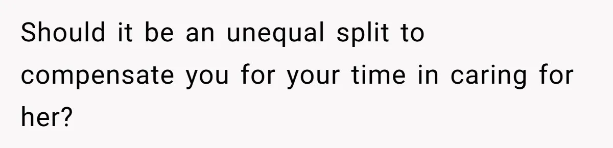 Should it be an unequal split to compensate you for your time in caring for her?