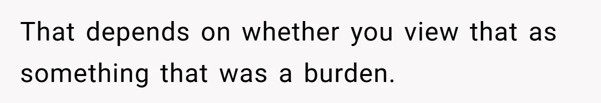 That depends on whether you view that as something that was a burden.
