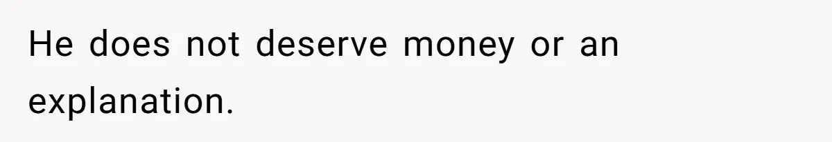 He does not deserve money or an explanation.