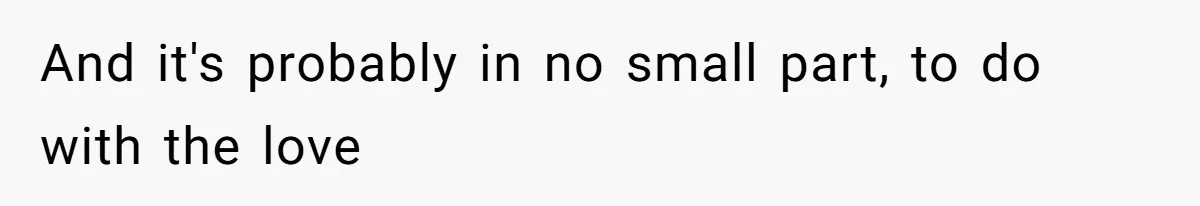 And it's probably in no small part, to do with the love