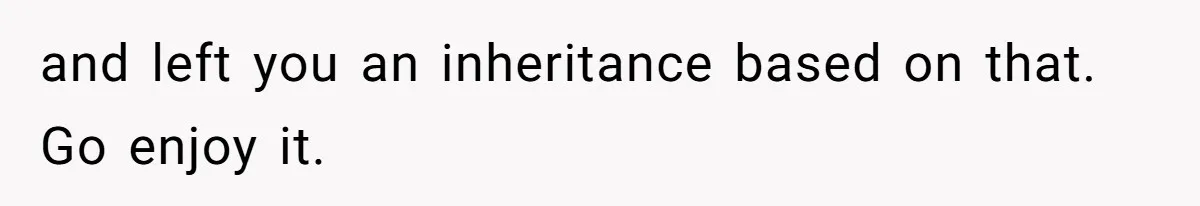 and left you an inheritance based on that. Go enjoy it.