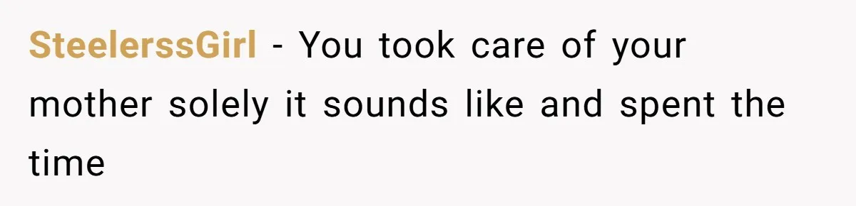 SteelerssGirl − You took care of your mother solely it sounds like and spent the time