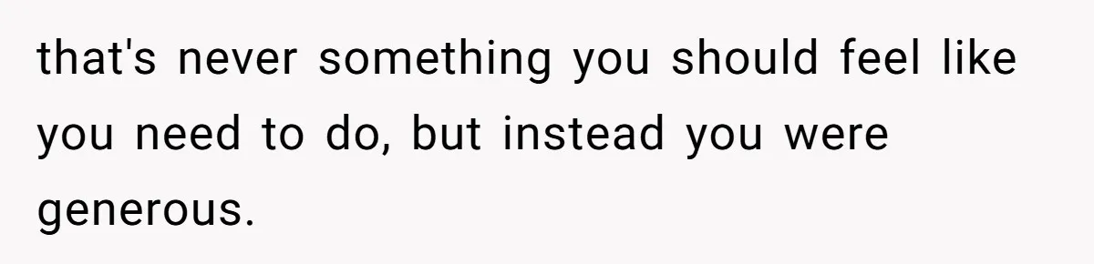 that's never something you should feel like you need to do, but instead you were generous.