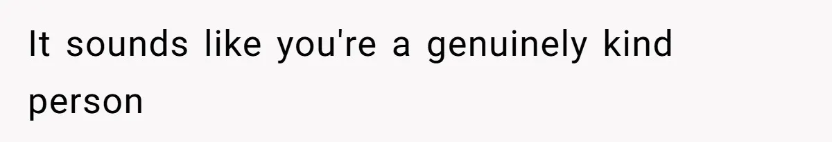 It sounds like you're a genuinely kind person