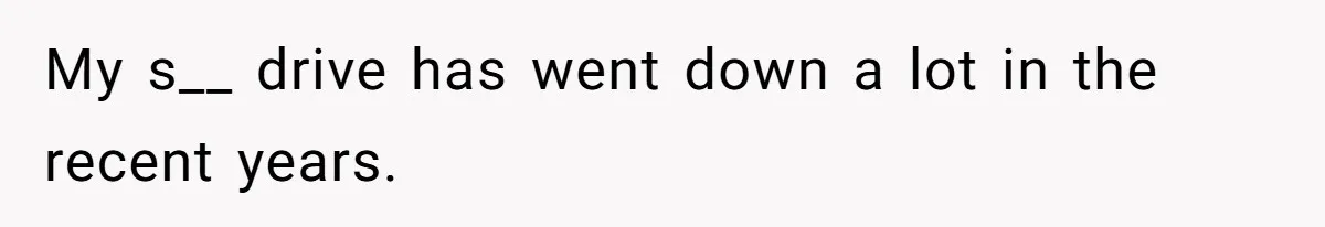 My s__ drive has went down a lot in the recent years.
