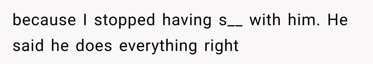 because I stopped having s__ with him. He said he does everything right