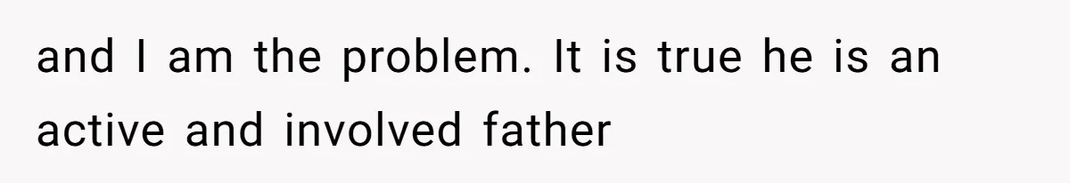and I am the problem. It is true he is an active and involved father
