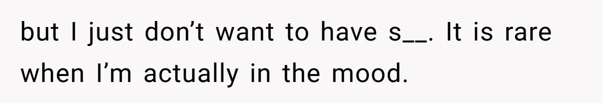 but I just don’t want to have s__. It is rare when I’m actually in the mood.