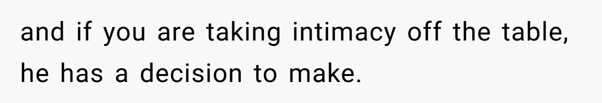and if you are taking intimacy off the table, he has a decision to make.
