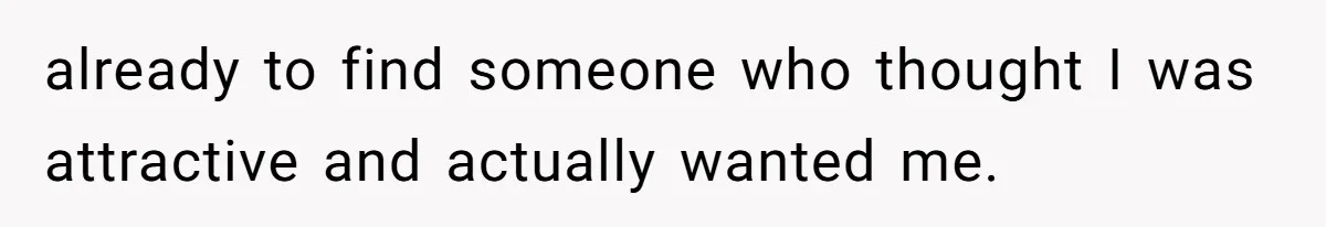 already to find someone who thought I was attractive and actually wanted me.