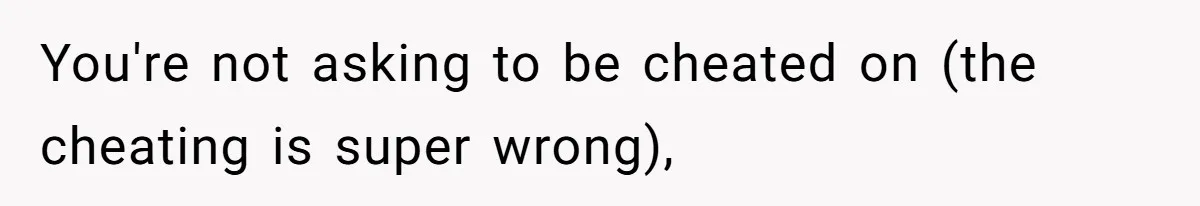 You're not asking to be cheated on (the cheating is super wrong),
