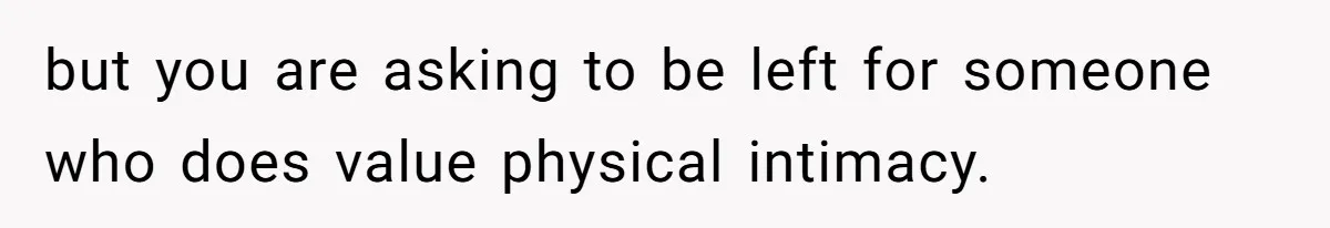 but you are asking to be left for someone who does value physical intimacy.