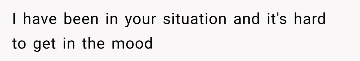 I have been in your situation and it's hard to get in the mood