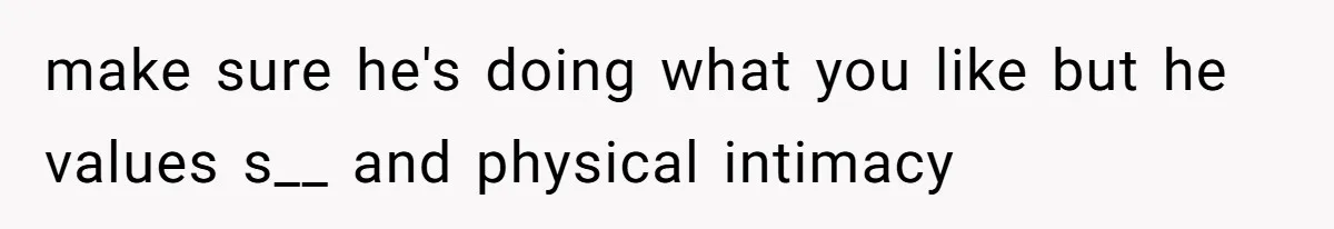 make sure he's doing what you like but he values s__ and physical intimacy