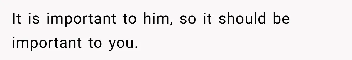 It is important to him, so it should be important to you.