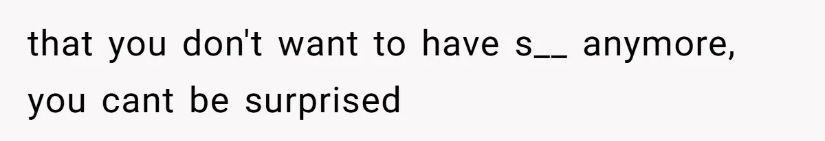 that you don't want to have s__ anymore, you cant be surprised