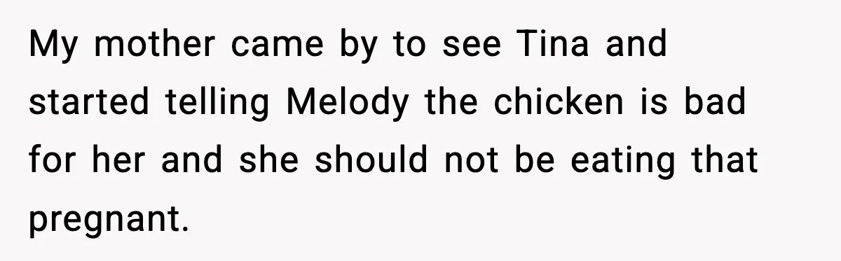 My mother came by to see Tina and started telling Melody the chicken is bad for her and she should not be eating that pregnant.