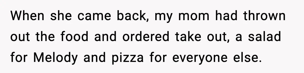 When she came back, my mom had thrown out the food and ordered take out, a salad for Melody and pizza for everyone else.