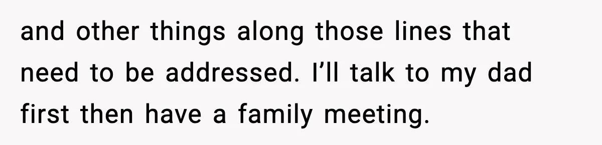 and other things along those lines that need to be addressed. I’ll talk to my dad first then have a family meeting.