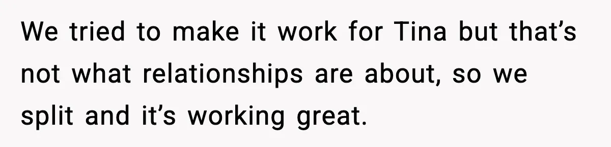 We tried to make it work for Tina but that’s not what relationships are about, so we split and it’s working great.