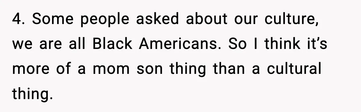 4. Some people asked about our culture, we are all Black Americans. So I think it’s more of a mom son thing than a cultural thing.