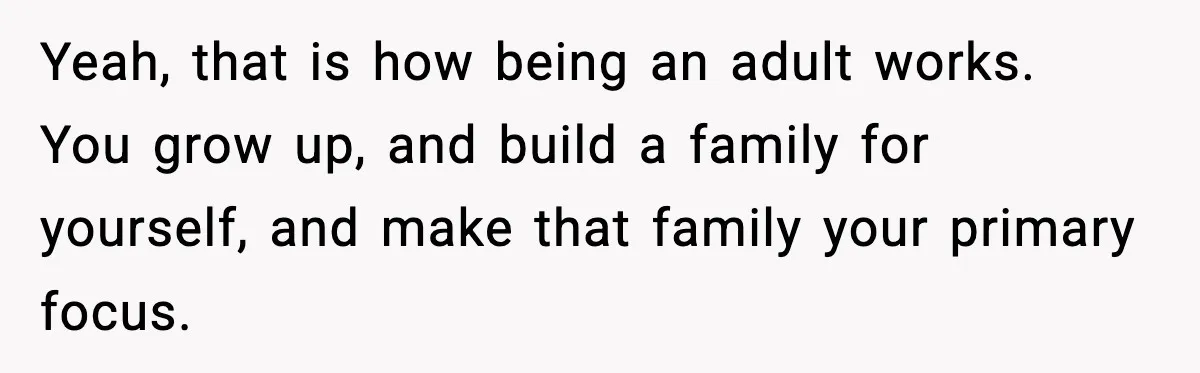 Yeah, that is how being an adult works. You grow up, and build a family for yourself, and make that family your primary focus.