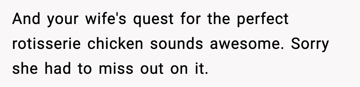 And your wife's quest for the perfect rotisserie chicken sounds awesome. Sorry she had to miss out on it.