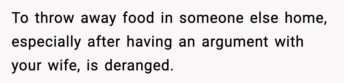 To throw away food in someone else home, especially after having an argument with your wife, is deranged.