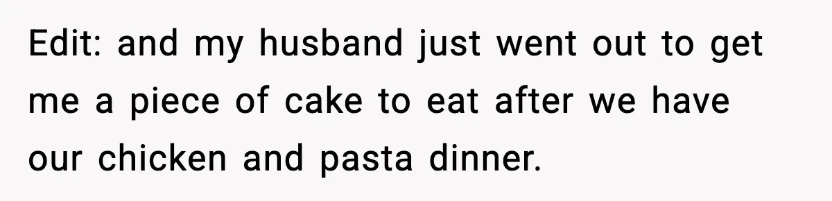 Edit: and my husband just went out to get me a piece of cake to eat after we have our chicken and pasta dinner.