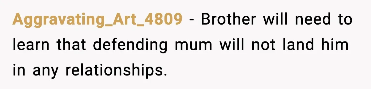 Aggravating_Art_4809 − Brother will need to learn that defending mum will not land him in any relationships.