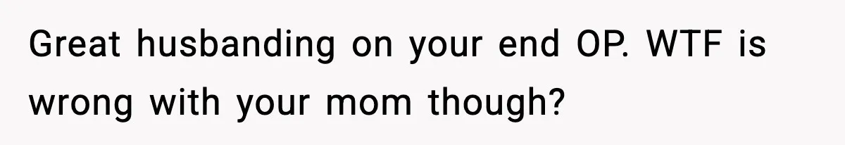 Great husbanding on your end OP. WTF is wrong with your mom though?