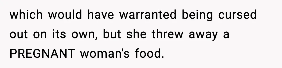 which would have warranted being cursed out on its own, but she threw away a PREGNANT woman's food.