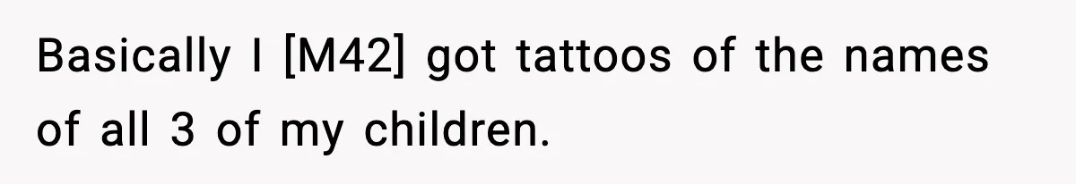 Basically I [M42] got tattoos of the names of all 3 of my children.