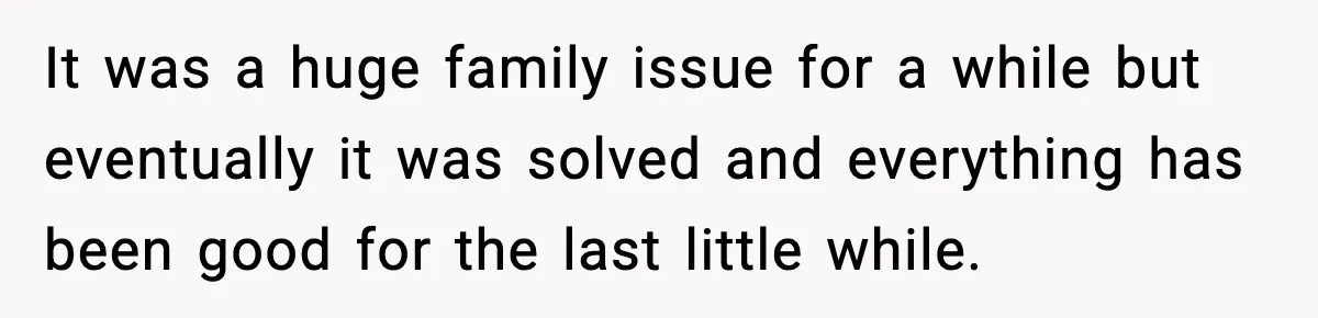 It was a huge family issue for a while but eventually it was solved and everything has been good for the last little while.