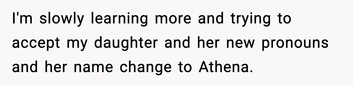 I'm slowly learning more and trying to accept my daughter and her new pronouns and her name change to Athena.