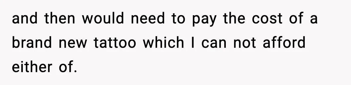 and then would need to pay the cost of a brand new tattoo which I can not afford either of.