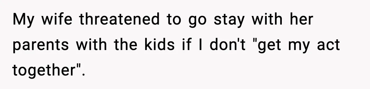 My wife threatened to go stay with her parents with the kids if I don't "get my act together".