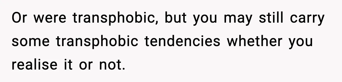 Or were transphobic, but you may still carry some transphobic tendencies whether you realise it or not.