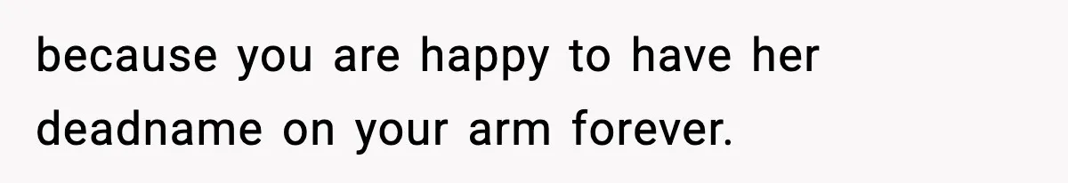 because you are happy to have her deadname on your arm forever.
