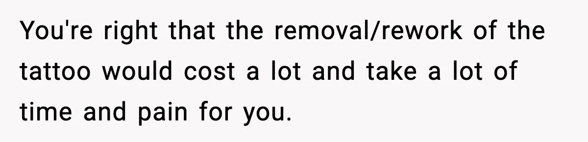 You're right that the removal/rework of the tattoo would cost a lot and take a lot of time and pain for you.