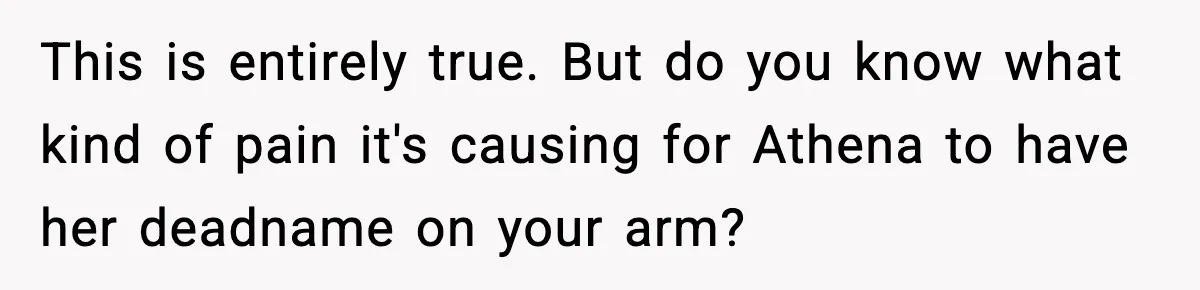This is entirely true. But do you know what kind of pain it's causing for Athena to have her deadname on your arm?