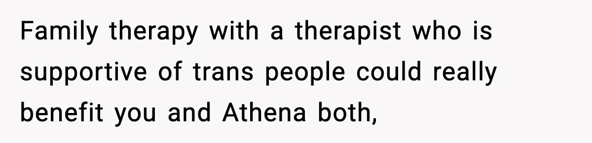 Family therapy with a therapist who is supportive of trans people could really benefit you and Athena both,