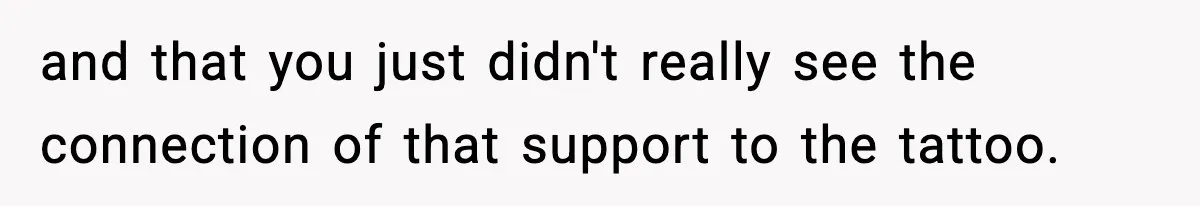 and that you just didn't really see the connection of that support to the tattoo.