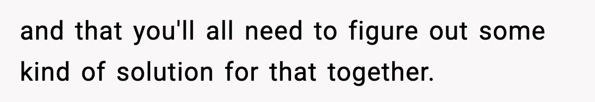 and that you'll all need to figure out some kind of solution for that together.